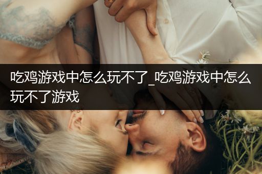 吃鸡游戏中怎么玩不了_吃鸡游戏中怎么玩不了游戏