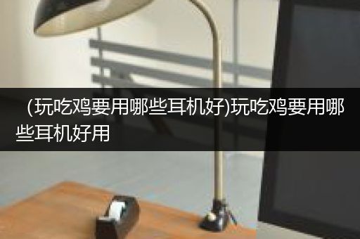 （玩吃鸡要用哪些耳机好)玩吃鸡要用哪些耳机好用