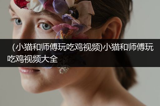 （小猫和师傅玩吃鸡视频)小猫和师傅玩吃鸡视频大全
