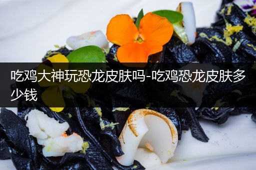 吃鸡大神玩恐龙皮肤吗-吃鸡恐龙皮肤多少钱