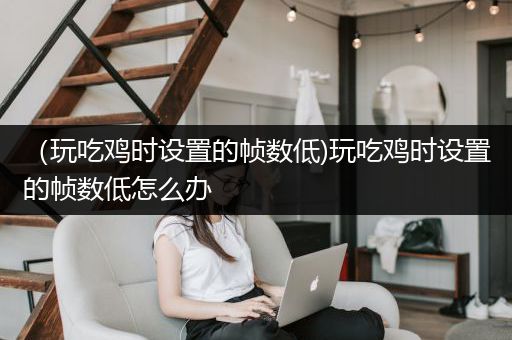 （玩吃鸡时设置的帧数低)玩吃鸡时设置的帧数低怎么办