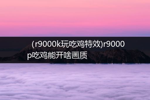 （r9000k玩吃鸡特效)r9000p吃鸡能开啥画质