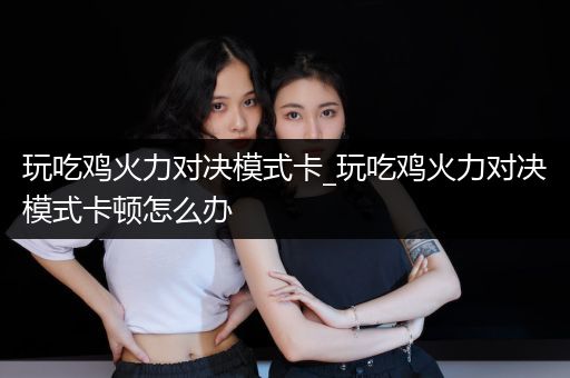 玩吃鸡火力对决模式卡_玩吃鸡火力对决模式卡顿怎么办