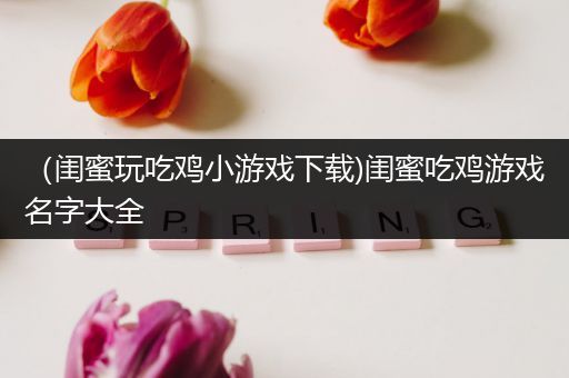 （闺蜜玩吃鸡小游戏下载)闺蜜吃鸡游戏名字大全