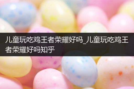 儿童玩吃鸡王者荣耀好吗_儿童玩吃鸡王者荣耀好吗知乎