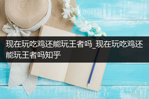 现在玩吃鸡还能玩王者吗_现在玩吃鸡还能玩王者吗知乎