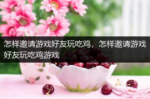 怎样邀请游戏好友玩吃鸡，怎样邀请游戏好友玩吃鸡游戏