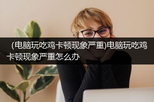 （电脑玩吃鸡卡顿现象严重)电脑玩吃鸡卡顿现象严重怎么办