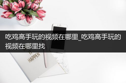 吃鸡高手玩的视频在哪里_吃鸡高手玩的视频在哪里找