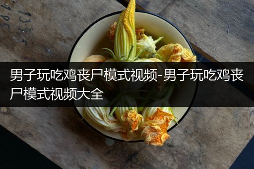 男子玩吃鸡丧尸模式视频-男子玩吃鸡丧尸模式视频大全