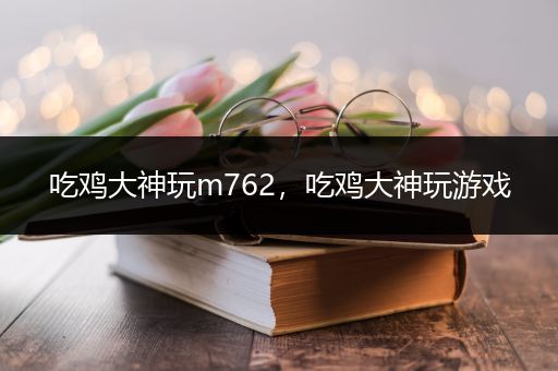 吃鸡大神玩m762，吃鸡大神玩游戏