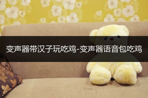 变声器带汉子玩吃鸡-变声器语音包吃鸡