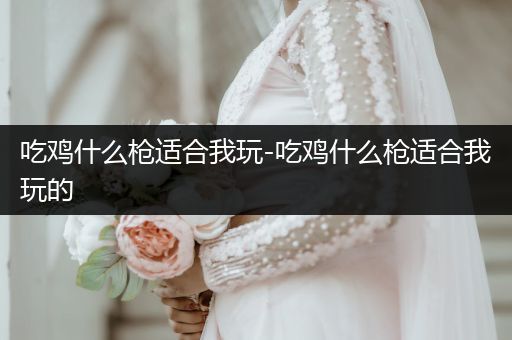 吃鸡什么枪适合我玩-吃鸡什么枪适合我玩的