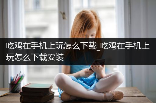 吃鸡在手机上玩怎么下载_吃鸡在手机上玩怎么下载安装
