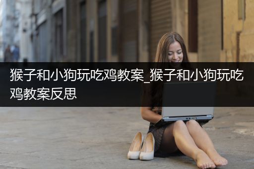 猴子和小狗玩吃鸡教案_猴子和小狗玩吃鸡教案反思