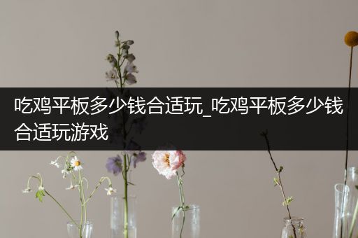 吃鸡平板多少钱合适玩_吃鸡平板多少钱合适玩游戏