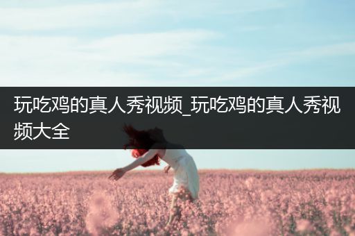 玩吃鸡的真人秀视频_玩吃鸡的真人秀视频大全