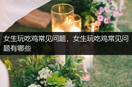 女生玩吃鸡常见问题，女生玩吃鸡常见问题有哪些