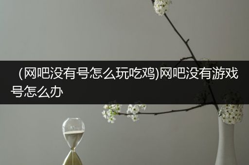 （网吧没有号怎么玩吃鸡)网吧没有游戏号怎么办