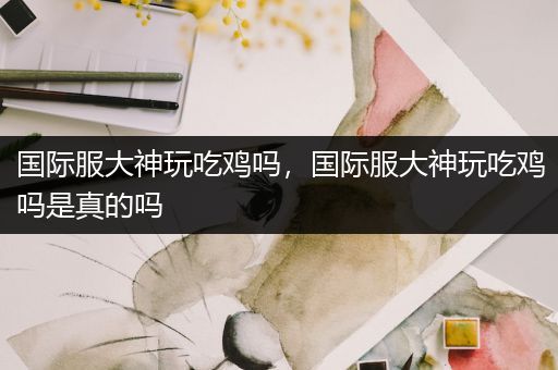 国际服大神玩吃鸡吗，国际服大神玩吃鸡吗是真的吗