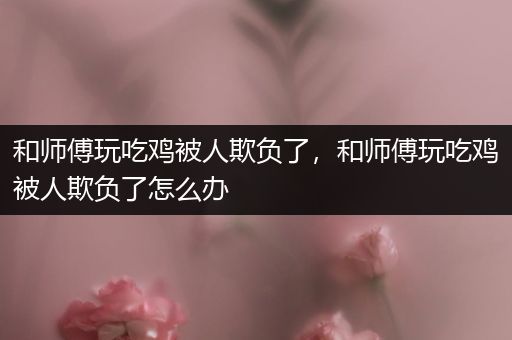 和师傅玩吃鸡被人欺负了，和师傅玩吃鸡被人欺负了怎么办