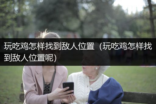 玩吃鸡怎样找到敌人位置（玩吃鸡怎样找到敌人位置呢）