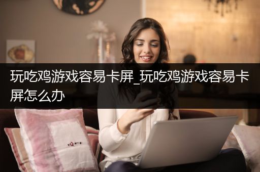 玩吃鸡游戏容易卡屏_玩吃鸡游戏容易卡屏怎么办