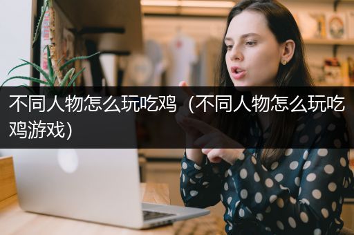 不同人物怎么玩吃鸡（不同人物怎么玩吃鸡游戏）