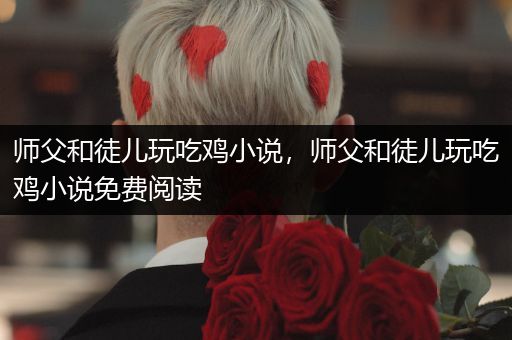 师父和徒儿玩吃鸡小说，师父和徒儿玩吃鸡小说免费阅读