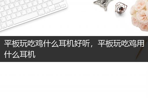 平板玩吃鸡什么耳机好听，平板玩吃鸡用什么耳机