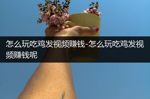 怎么玩吃鸡发视频赚钱-怎么玩吃鸡发视频赚钱呢