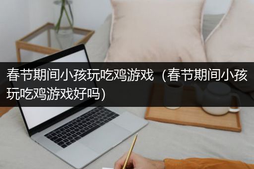 春节期间小孩玩吃鸡游戏（春节期间小孩玩吃鸡游戏好吗）