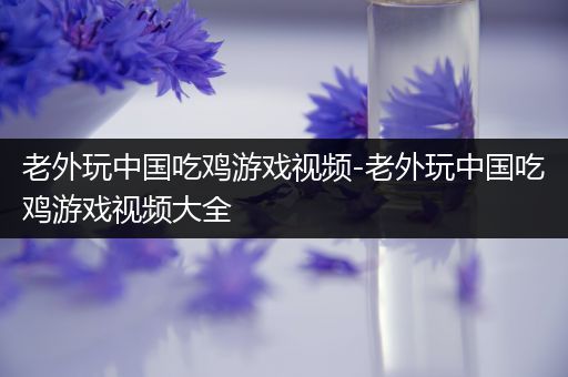 老外玩中国吃鸡游戏视频-老外玩中国吃鸡游戏视频大全