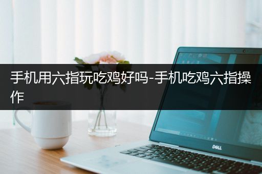 手机用六指玩吃鸡好吗-手机吃鸡六指操作