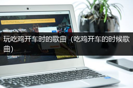 玩吃鸡开车时的歌曲（吃鸡开车的时候歌曲）