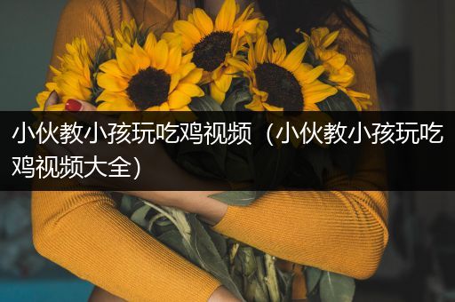 小伙教小孩玩吃鸡视频（小伙教小孩玩吃鸡视频大全）