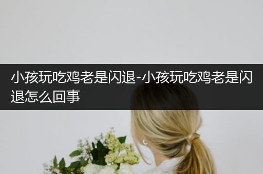 小孩玩吃鸡老是闪退-小孩玩吃鸡老是闪退怎么回事