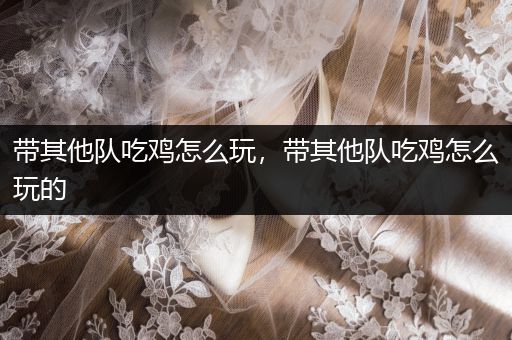 带其他队吃鸡怎么玩，带其他队吃鸡怎么玩的