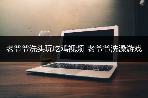老爷爷洗头玩吃鸡视频_老爷爷洗澡游戏