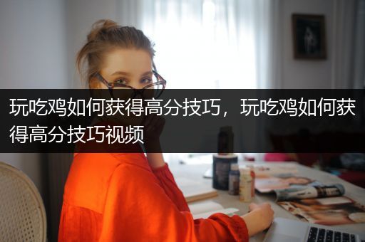 玩吃鸡如何获得高分技巧，玩吃鸡如何获得高分技巧视频