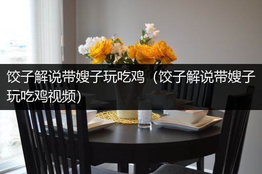 饺子解说带嫂子玩吃鸡（饺子解说带嫂子玩吃鸡视频）