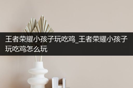王者荣耀小孩子玩吃鸡_王者荣耀小孩子玩吃鸡怎么玩