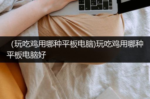 （玩吃鸡用哪种平板电脑)玩吃鸡用哪种平板电脑好