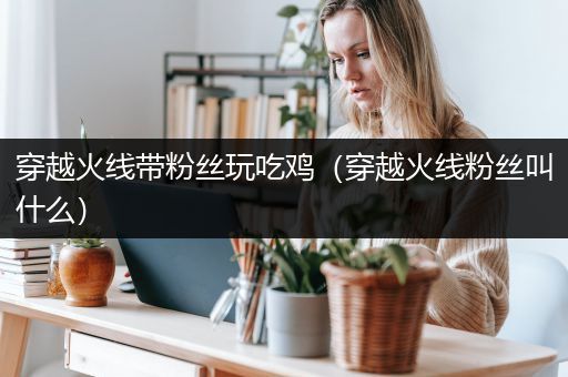 穿越火线带粉丝玩吃鸡（穿越火线粉丝叫什么）