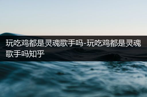 玩吃鸡都是灵魂歌手吗-玩吃鸡都是灵魂歌手吗知乎