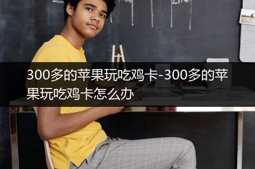 300多的苹果玩吃鸡卡-300多的苹果玩吃鸡卡怎么办