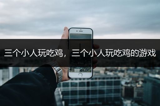 三个小人玩吃鸡，三个小人玩吃鸡的游戏