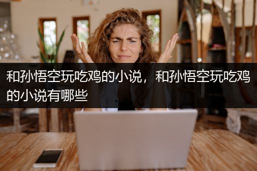 和孙悟空玩吃鸡的小说，和孙悟空玩吃鸡的小说有哪些