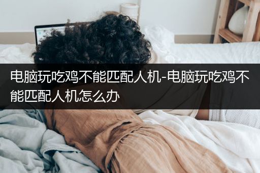 电脑玩吃鸡不能匹配人机-电脑玩吃鸡不能匹配人机怎么办