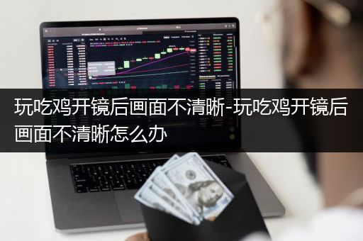 玩吃鸡开镜后画面不清晰-玩吃鸡开镜后画面不清晰怎么办